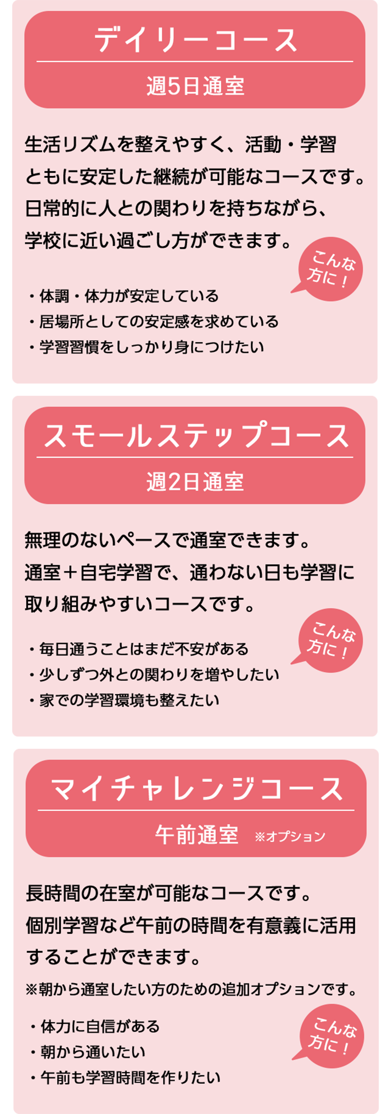 できることから自分のペースで…デイリーコース（月曜～金曜 12:30～）＋まずは一歩を踏み出すスモールステップコース（月曜～金曜 午後～）＋午前は何して過ごそうかな…マイチャレンジコース（月曜～金曜 午前～）※朝から登校練習をしたい人のための追加オプションです。